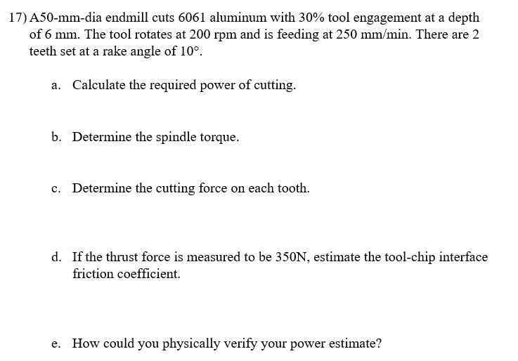 17) A50-mm-dia endmill cuts 6061 aluminum with 30% tool engagement at a depth
of 6 mm. The tool rotates at 200 rpm and is feeding at 250 mm/min. There are 2
teeth set at a rake angle of 10°.
a. Calculate the required power of cutting.
b. Determine the spindle torque.
c. Determine the cutting force on each tooth.
d. If the thrust force is measured to be 350N, estimate the tool-chip interface
friction coefficient.
How could you physically verify your power estimate?
