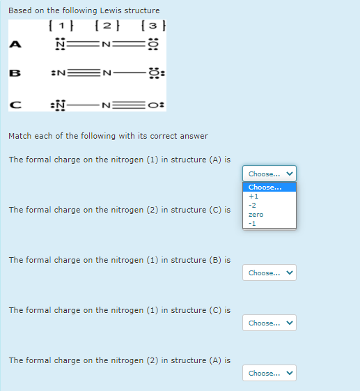 Based on the following Lewis structure
[1} {2} {3 }
N=N:
A
в
:N
:N-
Match each of the following with its correct answer
The formal charge on the nitrogen (1) in structure (A) is
Choose...
Choose...
+1
-2
The formal charge on the nitrogen (2) in structure (C) is
zero
-1
The formal charge on the nitrogen (1) in structure (B) is
Choose...
The formal charge on the nitrogen (1) in structure (C) is
Choose...
The formal charge on the nitrogen (2) in structure (A) is
Choose...
