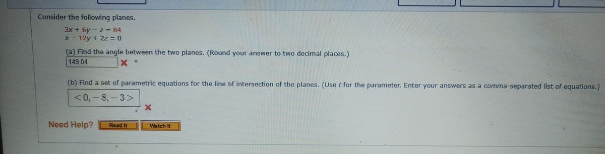 Consider the following planes.
3x + 6y- z = 84
(a) Find the angle between the two planes. (Round your answer to two decimal places.)
149.04
(b) Find a set of parametric equations for the line of intersection of the planes. (Use t for the parameter. Enter your answers as a comma-separated list of equations.)
<0, - 8, - 3>
Need Help?
Read It
Watch It
