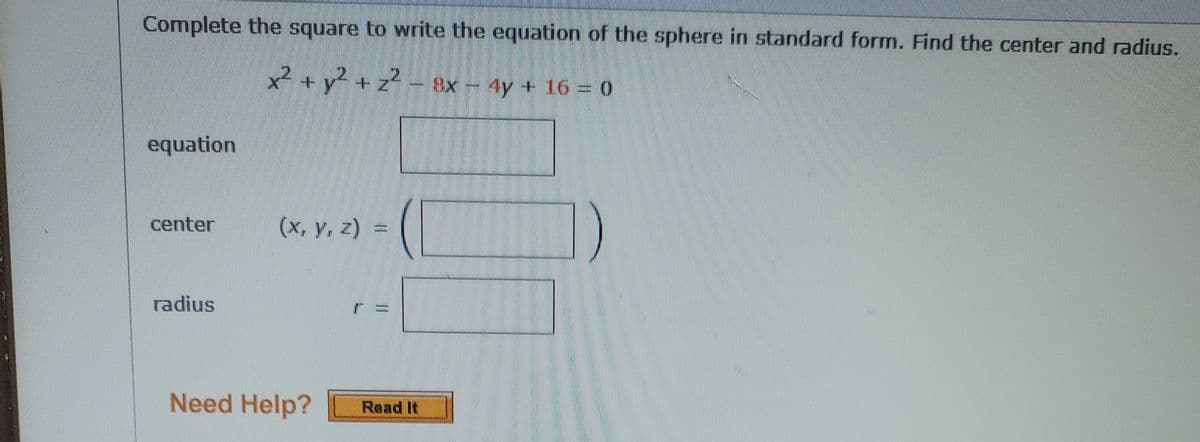 Complete the square to write the equation of the sphere in standard form. Find the center and radius.
x² + y2 + z2 - 8x - 4y + 16 = 0
equation
center
(x, y, z) =
radius
Need Help?
Read It
