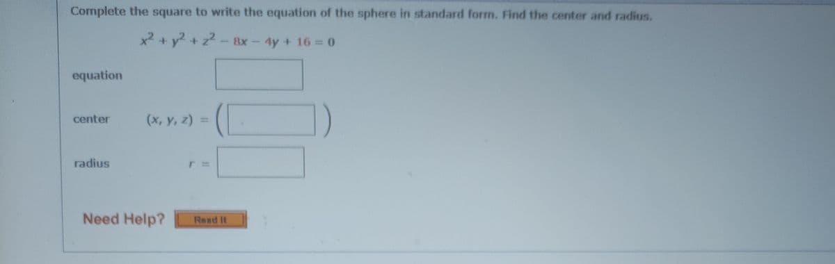 Complete the square to write the equation of the sphere in standard form. Find the center and radius.
x +y+z-8x-4y+ 16=0
equation
center
(x, y, z) =
radius
Need Help?
Read It
