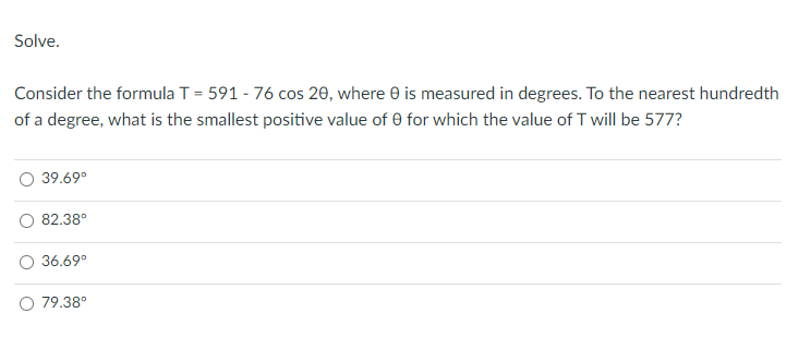 Solve.
Consider the formula T = 591 - 76 cos 20, where 0 is measured in degrees. To the nearest hundredth
of a degree, what is the smallest positive value of 0 for which the value of T will be 577?
39.69°
82.38°
36.69°
79.38°
