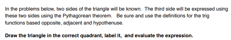 In the problems below, two sides of the triangle will be known. The third side will be expressed using
these two sides using the Pythagorean theorem. Be sure and use the definitions for the trig
functions based opposite, adjacent and hypothenuse.
Draw the triangle in the correct quadrant, label it, and evaluate the expression.
