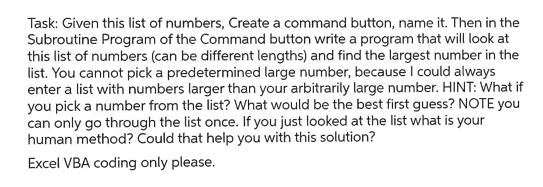 Task: Given this list of numbers, Create a command button, name it. Then in the
Subroutine Program of the Command button write a program that will look at
this list of numbers (can be different lengths) and find the largest number in the
list. You cannot pick a predetermined large number, because I could always
enter a list with numbers larger than your arbitrarily large number. HINT: What if
you pick a number from the list? What would be the best first guess? NOTE you
can only go through the list once. If you just looked at the list what is your
human method? Could that help you with this solution?
Excel VBA coding only please.
