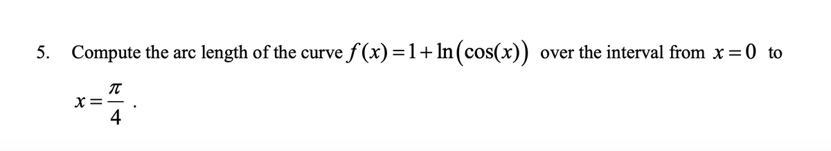 5. Compute the arc length of the curve f (x) = 1+ In (cos(x)) over the interval from x=0 to
X=
4
