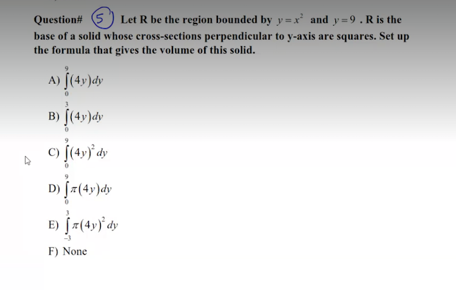 Question# 5 ) Let R be the region bounded by y = x² and y=9. R is the
base of a solid whose cross-sections perpendicular to y-axis are squares. Set up
the formula that gives the volume of this solid.
A) [(49)dy
B) [(4y)dy
D) [7(4y)dy
E)
F) None
