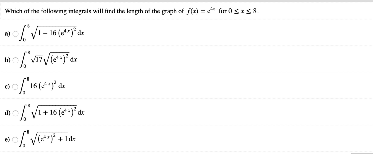 Which of the following integrals will find the length of the graph of f(x) = e** for 0 < x< 8.
а)
'1 – 16 (e**)² dx
8
b)
2
dx
8
16 (et*)° dx
8.
1 + 16 (e**)² dx
8.
+
