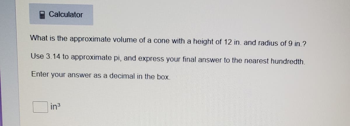 Calculator
What is the approximate volume of a cone with a height of 12 in. and radius of 9 in.?
Use 3.14 to approximate pi, and express your final answer to the nearest hundredth.
Enter your answer as a decimal in the box.
in3
