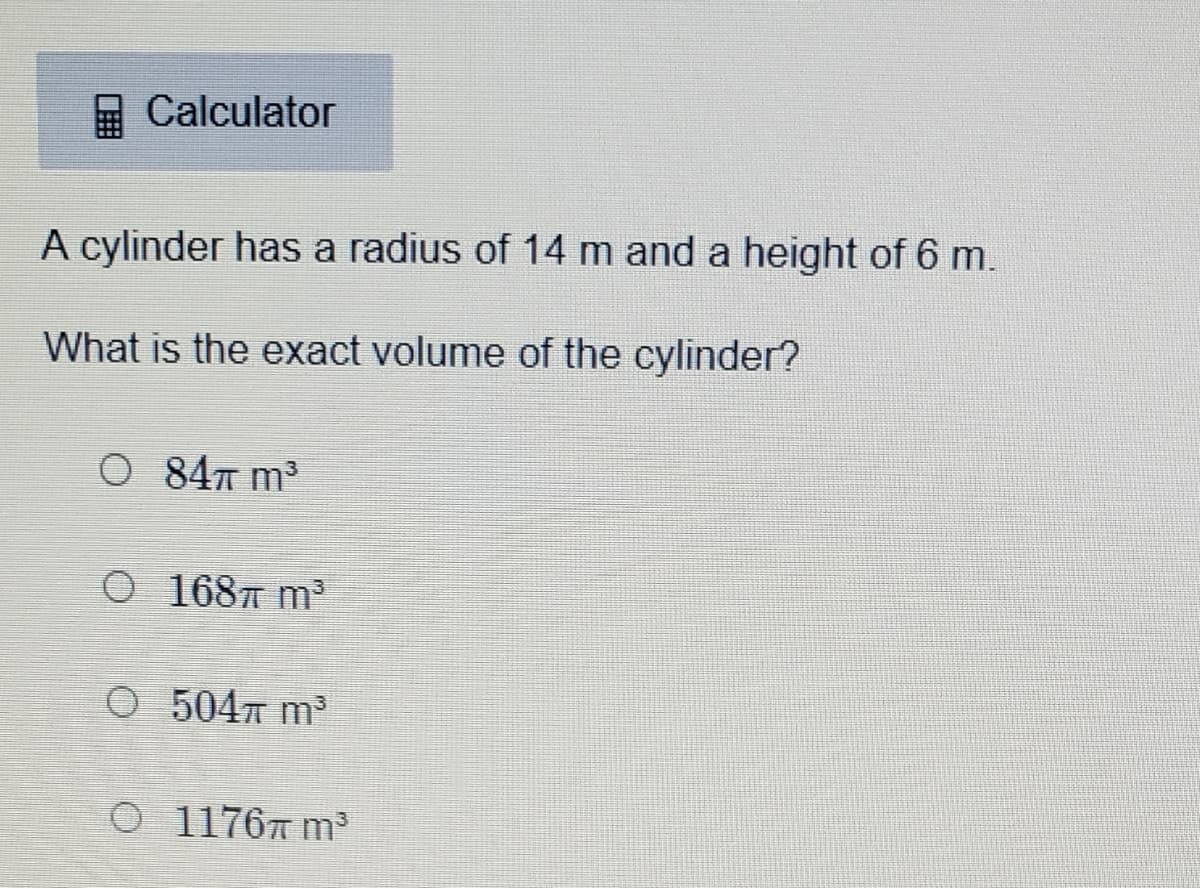 A Calculator
A cylinder has a radius of 14 m and a height of 6 m.
What is the exact volume of the cylinder?
O 84 m³
O 1687 m3
O 5047 m3
O 11767 m³
