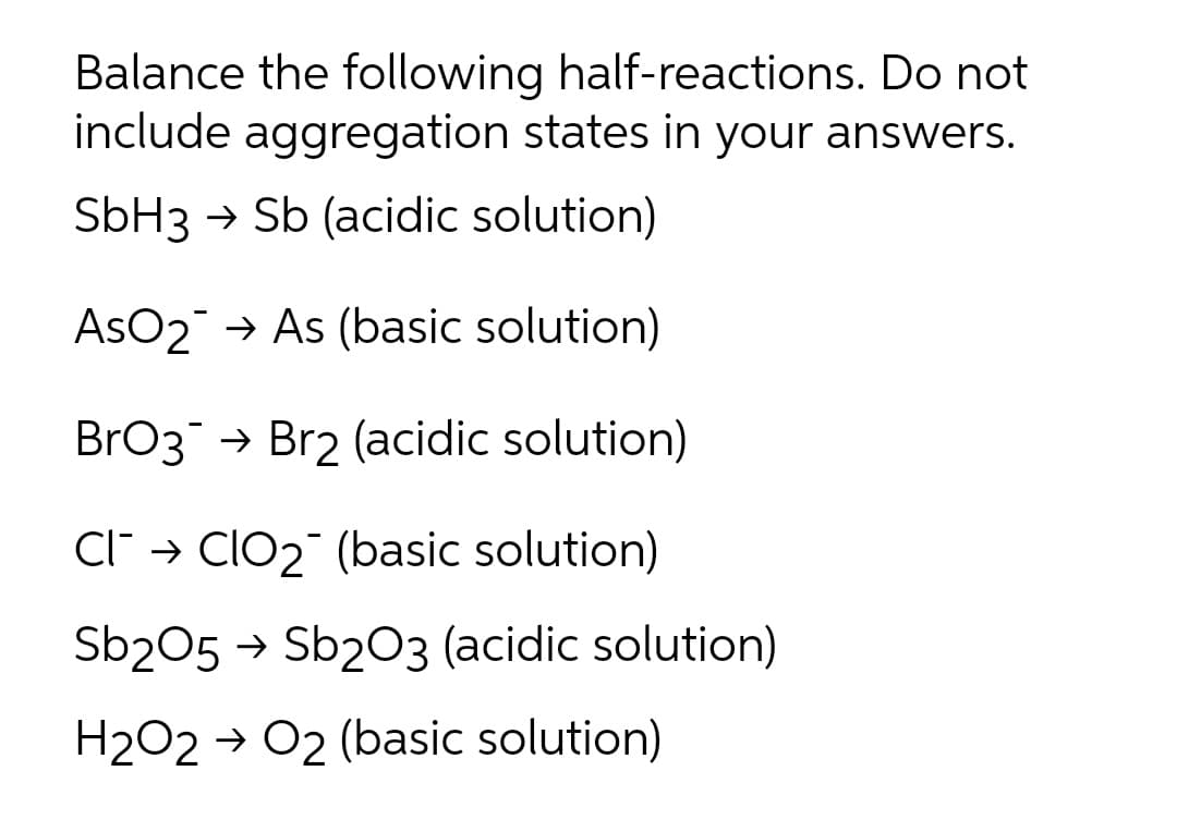 Balance the following half-reactions. Do not
include aggregation states in your answers.
SBH3 → Sb (acidic solution)
AsO2 → As (basic solution)
BrO3 → Br2 (acidic solution)
C" → Clo2 (basic solution)
Sb205 → Sb203 (acidic solution)
H2O2 → O2 (basic solution)
