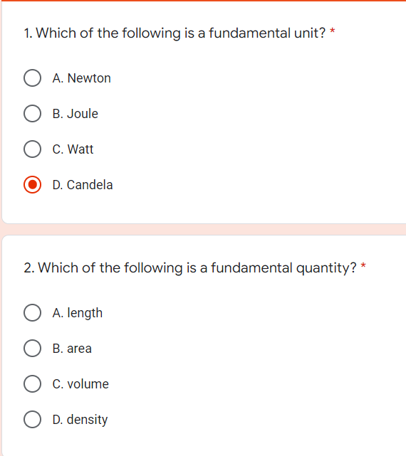 1. Which of the following is a fundamental unit? *
O A. Newton
B. Joule
C. Watt
D. Candela
2. Which of the following is a fundamental quantity? *
A. length
B. area
C. volume
D. density
