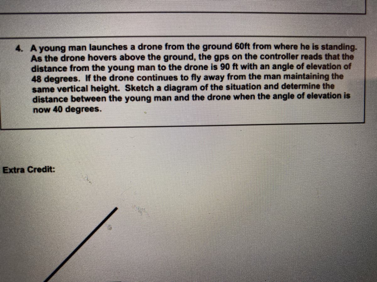 4. A young man launches a drone from the ground 60ft from where he is standing.
As the drone hovers above the ground, the gps on the controller reads that the
distance from the young man to the drone is 90 ft with an angle of elevation of
48 degrees. If the drone continues to fly away from the man maintaining the
same vertical height. Sketch a diagram of the situation and determine the
distance between the young man and the drone when the angle of elevation is
now 40 degrees.
Extra Credit:
