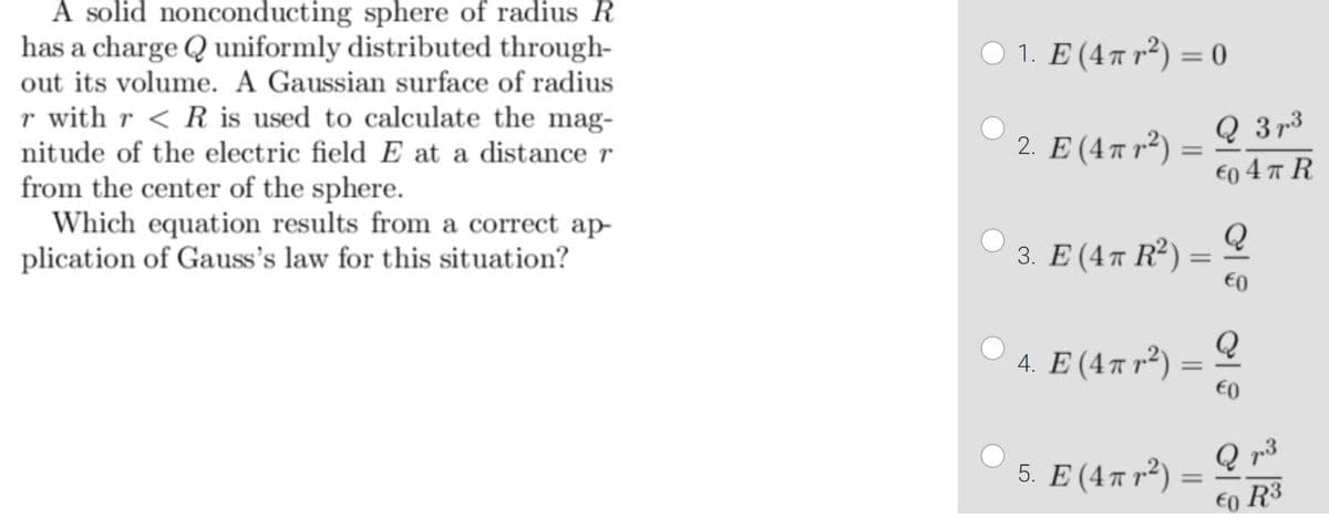 A solid nonconducting sphere of radius R
has a charge Q uniformly distributed through-
out its volume. A Gaussian surface of radius
0. E(44π) -
r with r < R is used to calculate the mag-
nitude of the electric field E at a distance r
2 E(4πr)
Q 3 p3
from the center of the sphere.
Which equation results from a correct ap
plication of Gauss's law for this situation?
€o 4 T R
Q
3. Е (4т R')
€0
4 Ε (4π)
Q
Q r3
5. Ε (4πr)
€o R3
%3D
