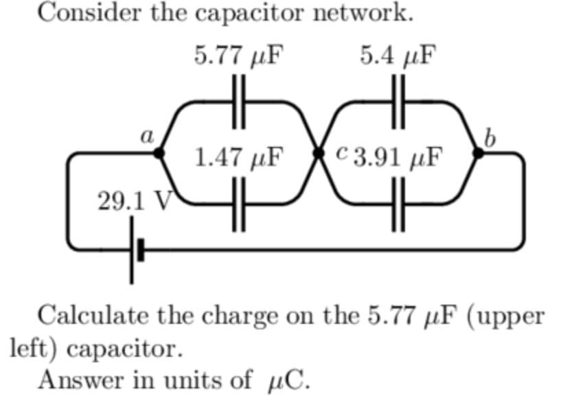 Consider the capacitor network.
5.77 µF
5.4 μF
a
1.47 µF
C 3.91 µF
29.1 V
Calculate the charge on the 5.77 µF (upper
left) capacitor.
Answer in units of µC.
