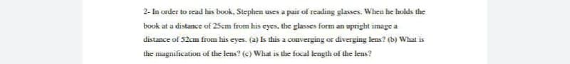 2- In order to read his book, Stephen uses a pair of reading glasses. When he holds the
book at a distance of 25cm from his eyes, the glasses form an upright image a
distance of 52cm from his eyes. (a) Is this a converging or diverging lens? (b) What is
the magnification of the lens? (c) What is the focal length of the lens?
