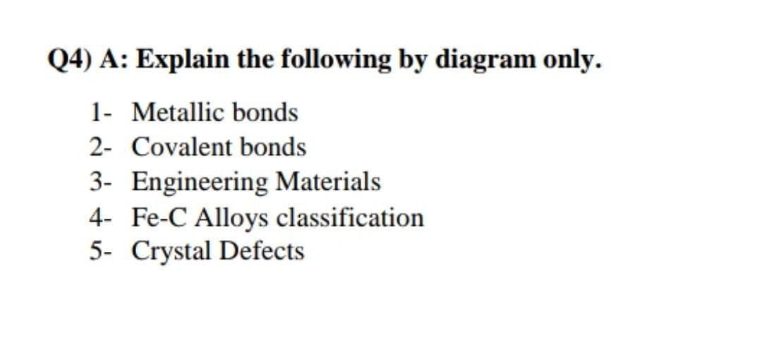 Q4) A: Explain the following by diagram only.
1- Metallic bonds
2- Covalent bonds
3- Engineering Materials
4- Fe-C Alloys classification
5- Crystal Defects
