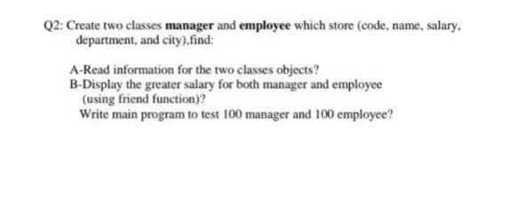 Q2: Create two classes manager and employee which store (code, name, salary,
department, and city),find:
A-Read information for the two classes objects?
B-Display the greater salary for both manager and employee
(using friend function)?
Write main program to test 100 manager and 100 employee?

