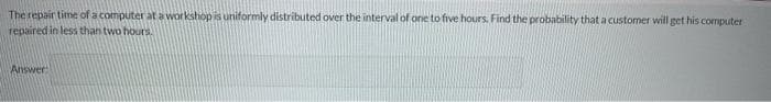 The repair time of a computer at a workshop is uniformly distributed over the interval of one to five hours, Find the probability that a customer will get his computer
repaired in less than two hours.
Answer
