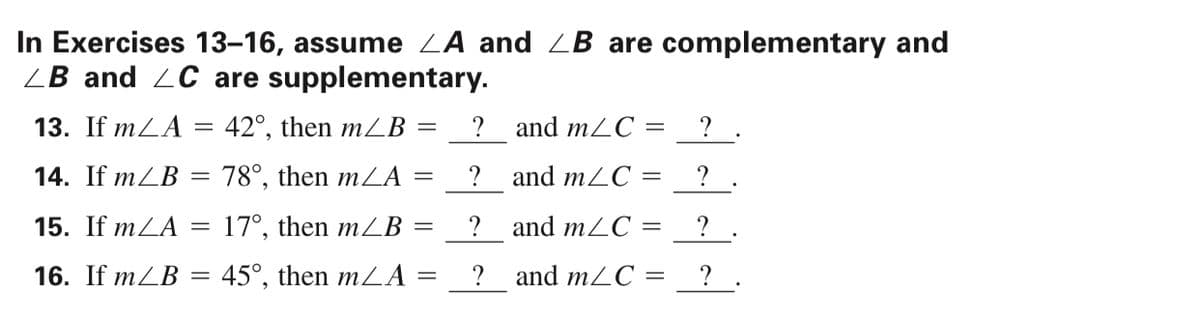 In Exercises 13–16, assume ZA and ZB are complementary and
ZB and 2C are supplementary.
13. If mLA = 42°, then m2B =
? and m2C =
?
14. If mZB = 78°, then mLA
?
and m2C =
%3D
15. If mLA
17°, then mZB :
? and mLC =
? .
16. If mZB = 45°, then mLA
? and m2C =
? .
