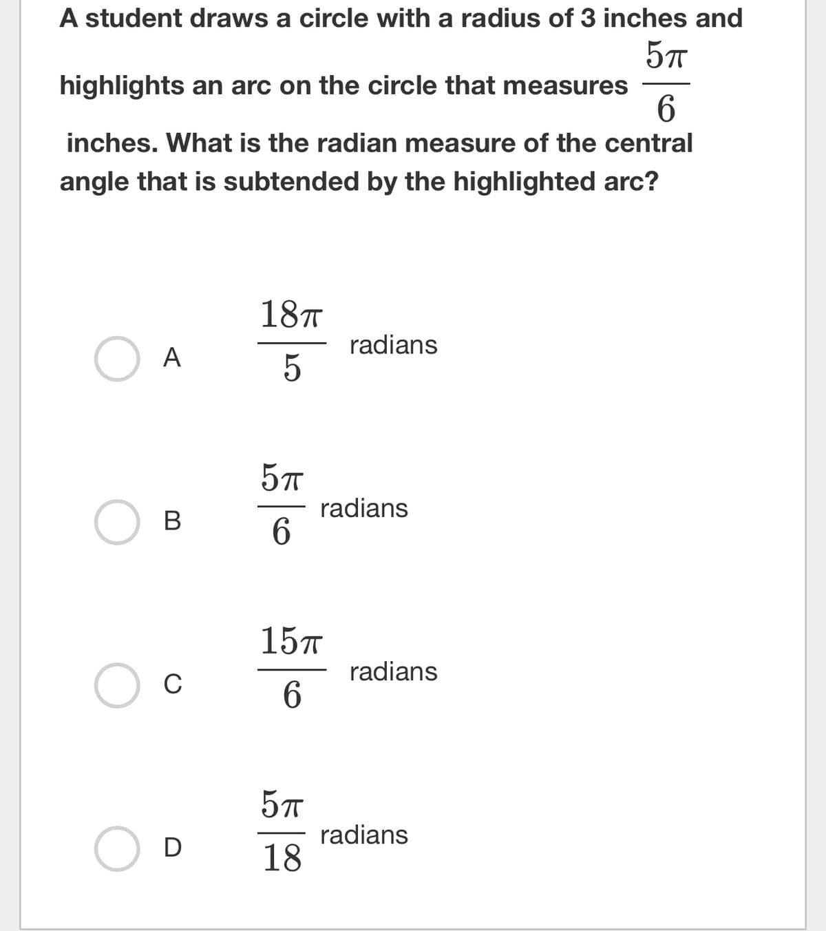 A student draws a circle with a radius of 3 inches and
5πT
highlights an arc on the circle that measures
6
inches. What is the radian measure of the central
angle that is subtended by the highlighted arc?
O
O
O
A
B
C
D
18TT
5
5πT
6
15TT
6
5πT
18
radians
radians
radians
radians