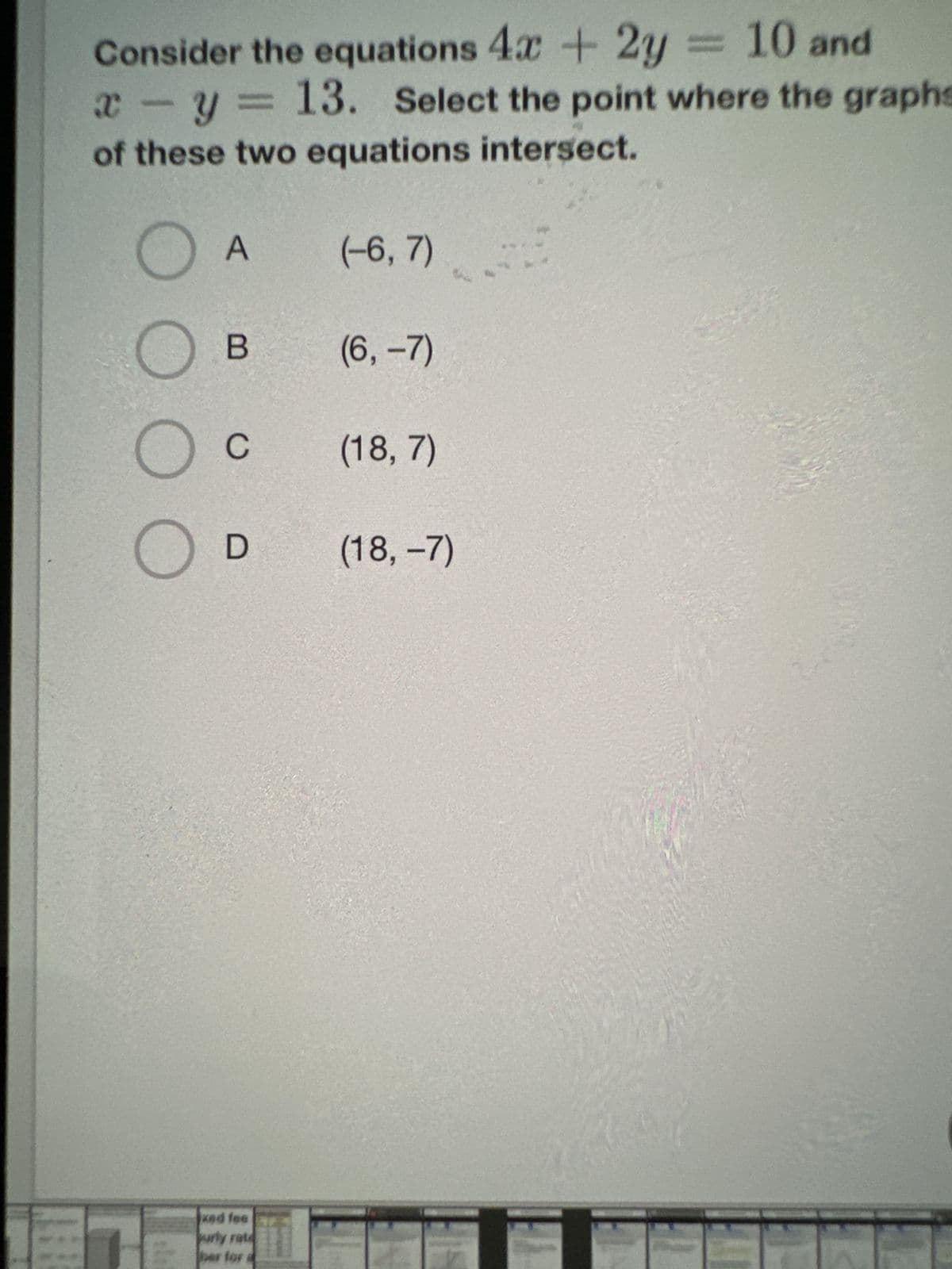 Consider the equations 4x + 2y = 10 and
x
X
- y = 13. Select the point where the graphs
of these two equations intersect.
O
A
B
C
D
Ked fee
urly rate
er for
(-6, 7)
(6, -7)
(18, 7)
(18, -7)