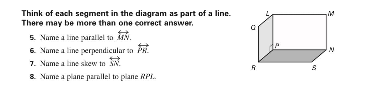 Think of each segment in the diagram as part of a line.
There may be more than one correct answer.
M
MN.
5. Name a line parallel to M.
6. Name a line perpendicular to PK.
PR.
7. Name a line skew to SN.
R
8. Name a plane parallel to plane RPL.
