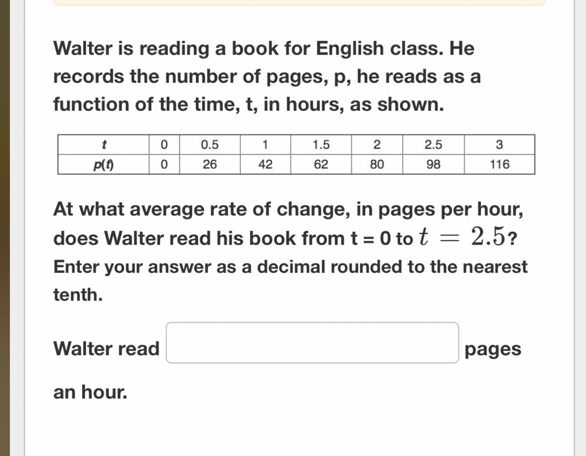 Walter is reading a book for English class. He
records the number of pages, p, he reads as a
function of the time, t, in hours, as shown.
t
p(t)
Walter read
0
0
an hour.
0.5
26
1
42
1.5
62
2
80
2.5
98
At what average rate of change, in pages per hour,
does Walter read his book from t = 0 to t = 2.5?
Enter your answer as a decimal rounded to the nearest
tenth.
3
116
pages