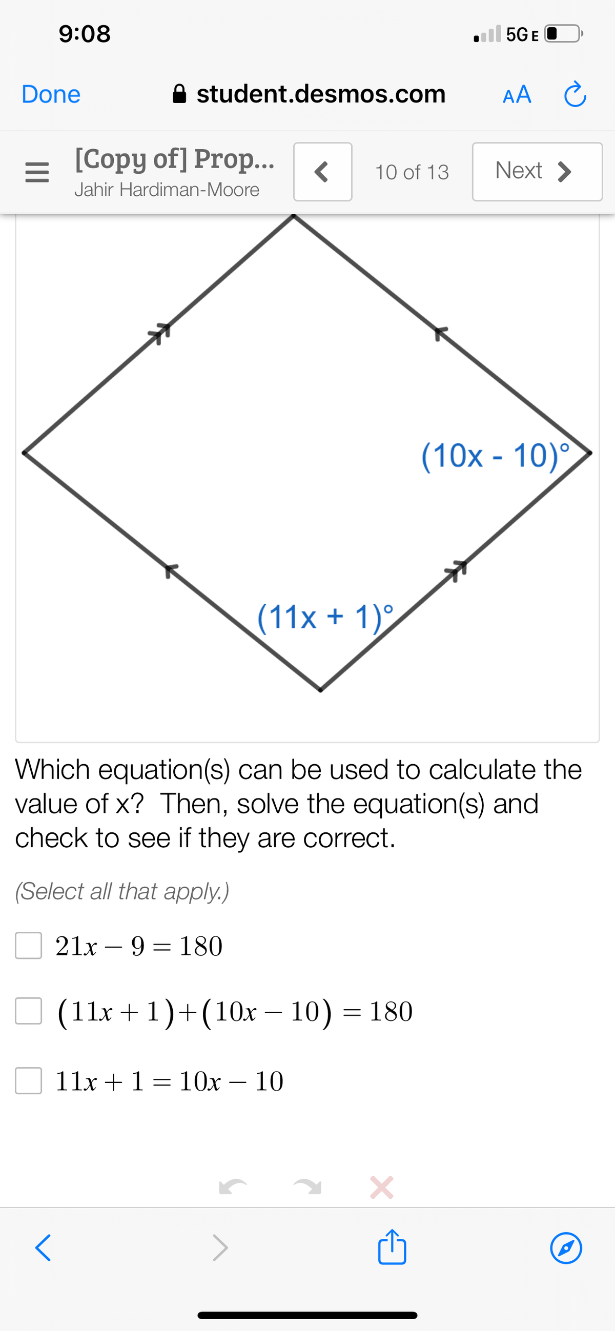 9:08
ll 5GE
Done
A student.desmos.com
AA
[Copy of] Prop..
Next >
10 of 13
Jahir Hardiman-Moore
(10x - 10)°
(11x + 1)°
Which equation(s) can be used to calculate the
value of x? Then, solve the equation(s) and
check to see if they are correct.
(Select all that apply.)
21x – 9 = 180
O (11x + 1)+(10x – 10) = 180
-
11x +1 = 10x – 10
-
>
