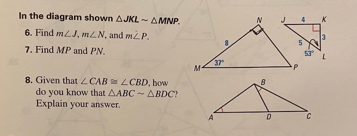 In the diagram shown AJKL ~ AMNP.
J
4
K
6. Find mLJ, mLN, and m2P.
3
8.
7. Find MP and PN.
53°
37°
M
8. Given that Z CAB = LCBD, how
do you know that AABC ~ ABDC?
Explain your answer.
C
