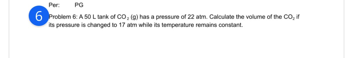 Per:
PG
6 Problem 6: A 50 L tank of CO₂ (g) has a pressure of 22 atm. Calculate the volume of the CO₂ if
its pressure is changed to 17 atm while its temperature remains constant.