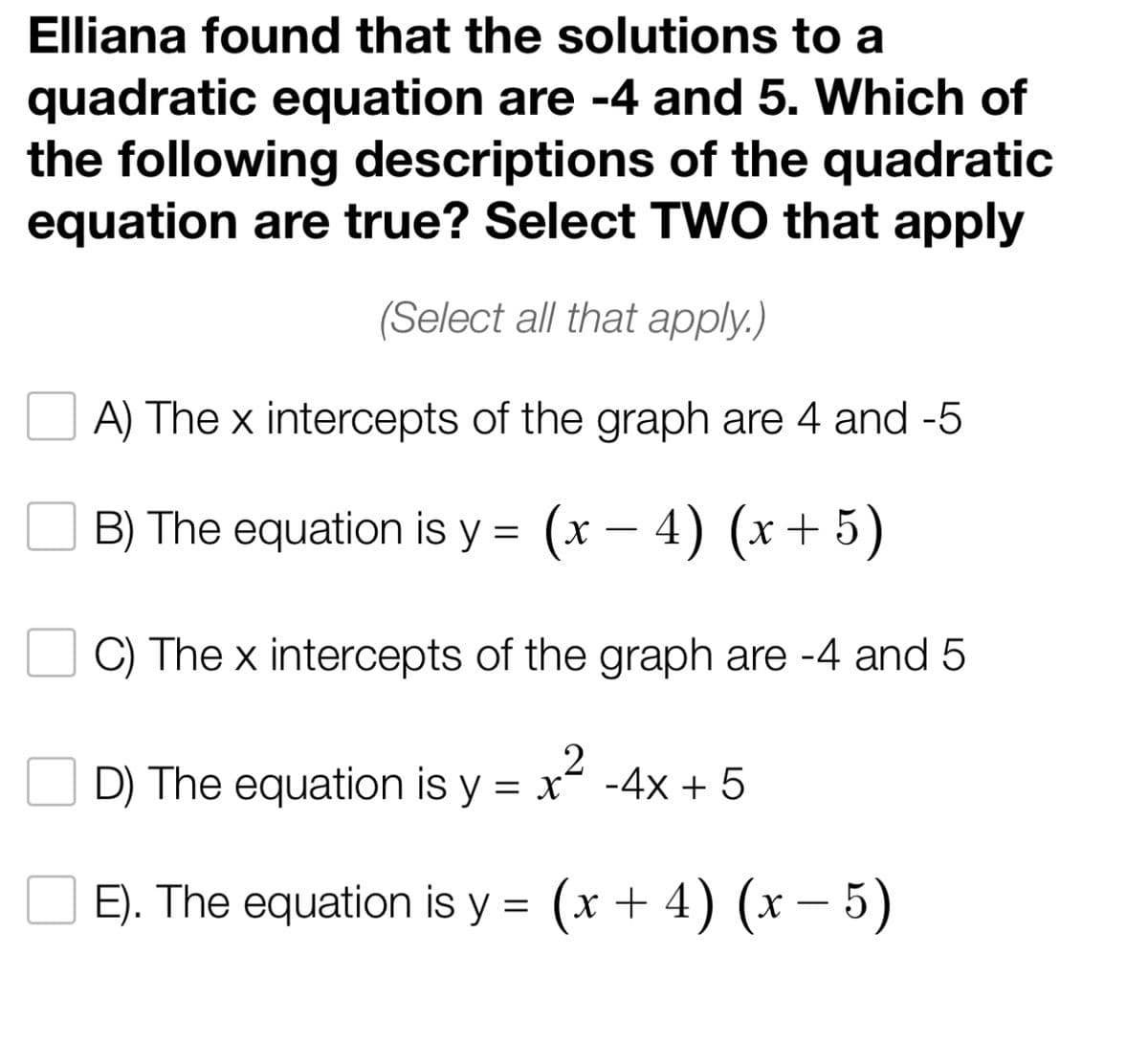 Elliana found that the solutions to a
quadratic equation are -4 and 5. Which of
the following descriptions of the quadratic
equation are true? Select TWO that apply
(Select all that apply.)
A) The x intercepts of the graph are 4 and -5
B) The equation is y = (x − 4) (x + 5)
C) The x intercepts of the graph are -4 and 5
2
D) The equation is y = x² - 4x + 5
E). The equation is y = (x + 4) (x - 5)