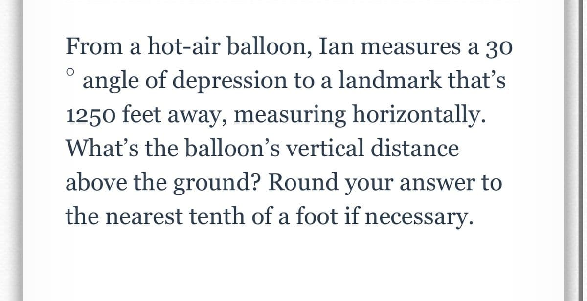 O
From a hot-air balloon, Ian measures a 30
angle of depression to a landmark that's
1250 feet away, measuring horizontally.
What's the balloon's vertical distance
above the ground? Round your answer to
the nearest tenth of a foot if necessary.