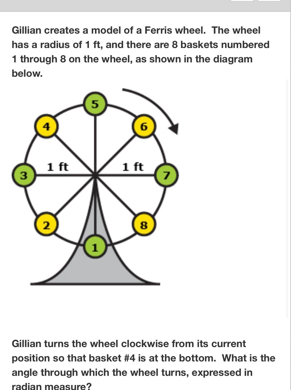 Gillian creates a model of a Ferris wheel. The wheel
has a radius of 1 ft, and there are 8 baskets numbered
1 through 8 on the wheel, as shown in the diagram
below.
3
4
1 ft
2
5
1
6
1 ft
8
7
Gillian turns the wheel clockwise from its current
position so that basket #4 is at the bottom. What is the
angle through which the wheel turns, expressed in
radian measure?