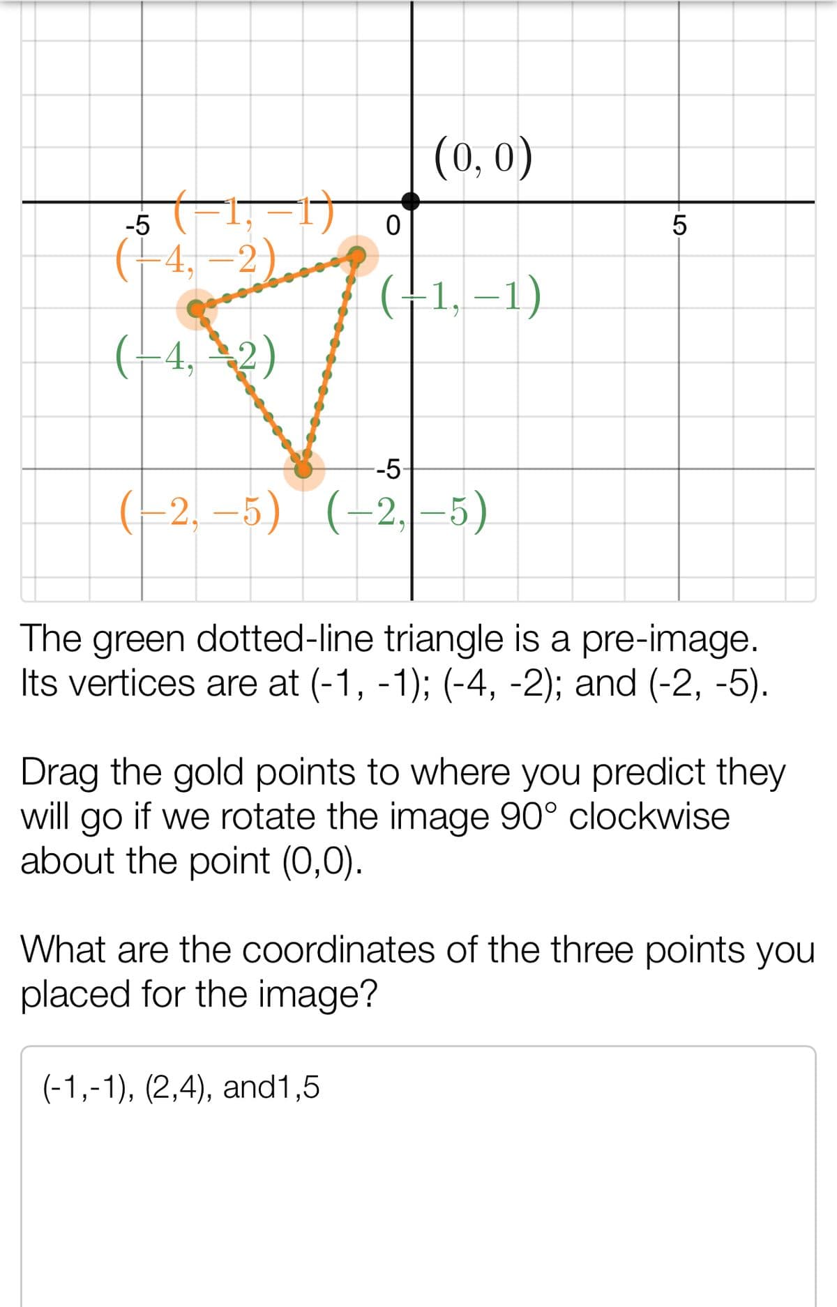 (0, 0)
-5
(+4, =2)
(†1, –1)
(-4, –2)
--5-
(-2, –5) (-2,-5)
The green dotted-line triangle is a pre-image.
Its vertices are at (-1, -1); (-4, -2); and (-2, -5).
Drag the gold points to where you predict they
will go if we rotate the image 90° clockwise
about the point (0,0).
What are the coordinates of the three points you
placed for the image?
(-1,-1), (2,4), and1,5
LO
