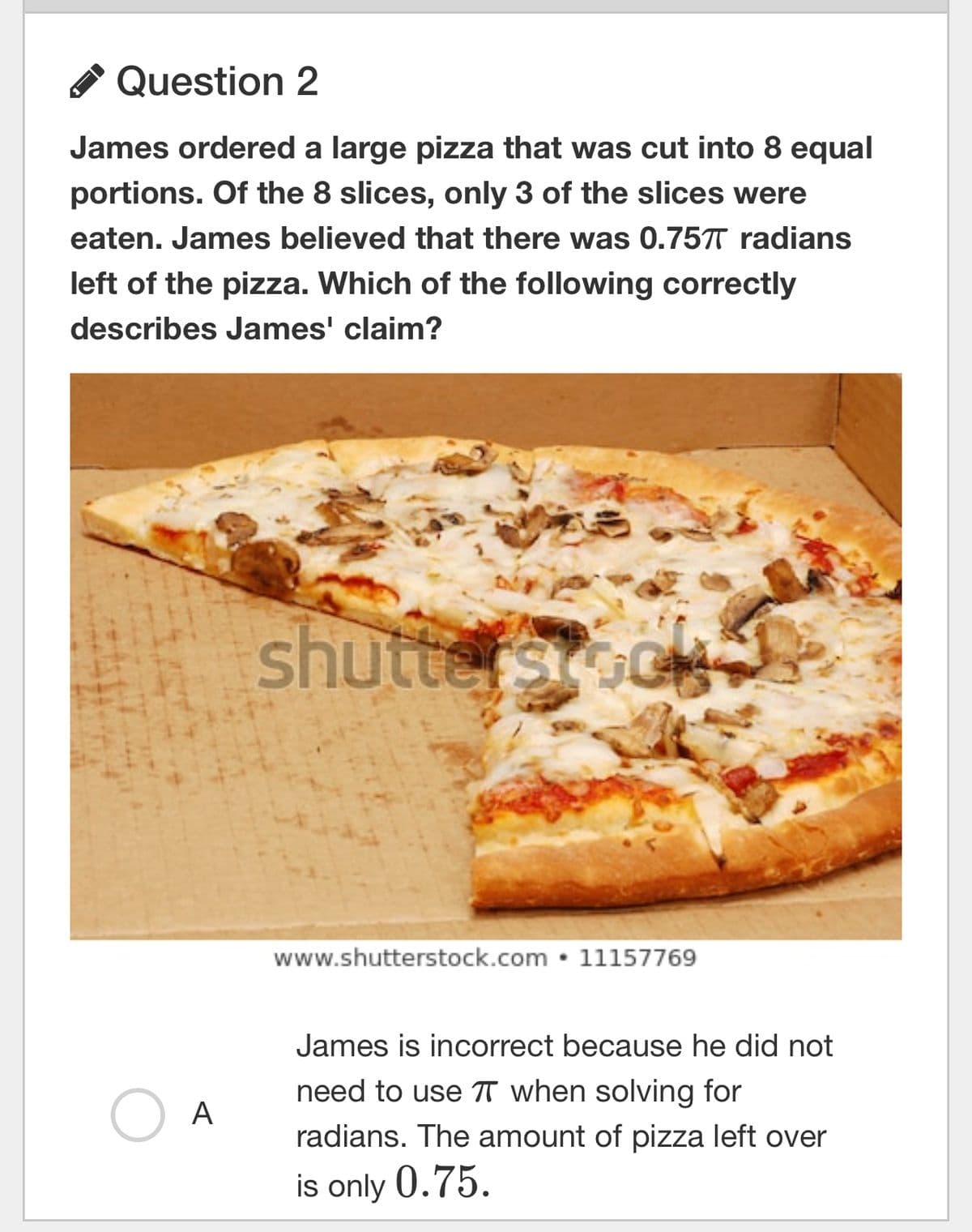 Question 2
James ordered a large pizza that was cut into 8 equal
portions. Of the 8 slices, only 3 of the slices were
eaten. James believed that there was 0.757T radians
left of the pizza. Which of the following correctly
describes James' claim?
A
shutterstoc
www.shutterstock.com 11157769
James is incorrect because he did not
need to use TT when solving for
radians. The amount of pizza left over
is only 0.75.