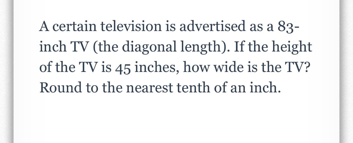 A certain television is advertised as a 83-
inch TV (the diagonal length). If the height
of the TV is 45 inches, how wide is the TV?
Round to the nearest tenth of an inch.
