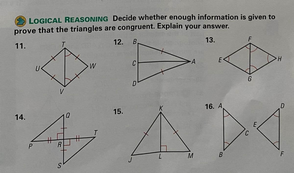 LOGICAL REASONING Decide whether enough information is given to
prove that the triangles are congruent. Explain your answer.
12.
13.
F
11.
W
V
16. A
15.
14.
