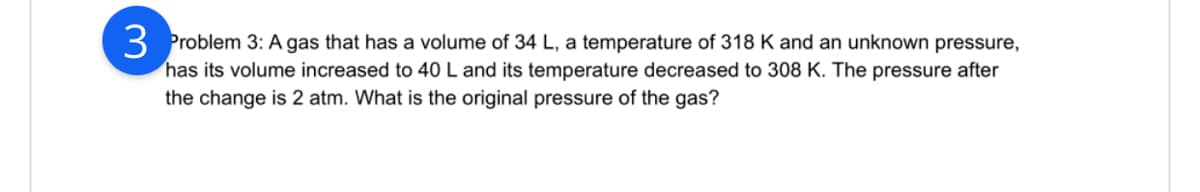 3 Problem 3: A gas that has a volume of 34 L, a temperature of 318 K and an unknown pressure,
has its volume increased to 40 L and its temperature decreased to 308 K. The pressure after
the change is 2 atm. What is the original pressure of the gas?
