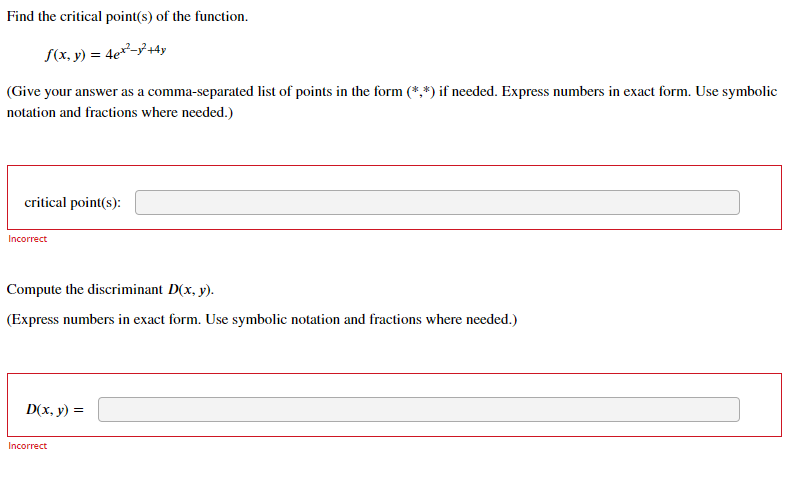 Find the critical point(s) of the function.
S(x, y) = 4e²-3+4y
(Give your answer as a comma-separated list of points in the form (*,*) if needed. Express numbers in exact form. Use symbolic
notation and fractions where needed.)
critical point(s):
Incorrect
Compute the discriminant D(x, y).
(Express numbers in exact form. Use symbolic notation and fractions where needed.)
D(x, y) =
Incorrect
