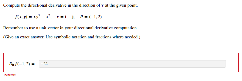 Compute the directional derivative in the direction of v at the given point.
S(x, y) = xy – x, v=i-j, P= (-1,2)
Remember to use a unit vector in your directional derivative computation.
(Give an exact answer. Use symbolic notation and fractions where needed.)
Duf(-1,2) =
-22
Incorrect
