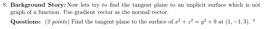 8. Background Story: Now lets try to find the tangent plane to an implicit surface which is not
graph of a function. Use gradient vector as the normal vector.
Questions: (2 points) Find the tangent plane to the surface of x2+ z² = y? + 9 at (1, – 1, 3).
