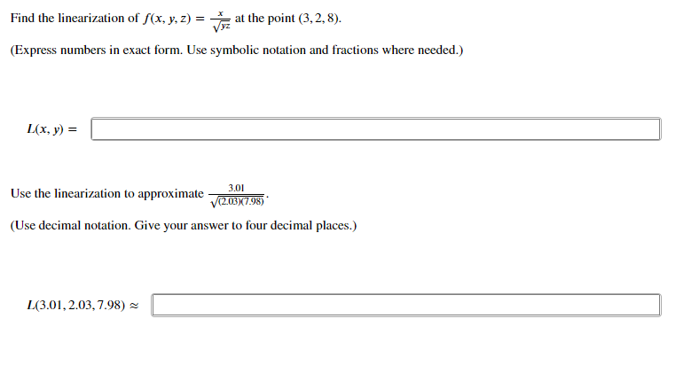 Find the linearization of f(x, y, z) = at the point (3, 2, 8).
(Express numbers in exact form. Use symbolic notation and fractions where needed.)
L(x, y) =
3.01
Use the linearization to approximate
V(2.03)(7.98)*
(Use decimal notation. Give your answer to four decimal places.)
L(3.01, 2.03, 7.98) =
