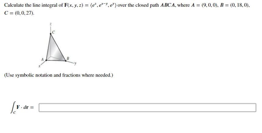 Calculate the line integral of F(x, y, z) = (e, e*-Y, e") over the closed path ABCA, where A = (9,0,0), B = (0, 18, 0),
C = (0,0,27).
(Use symbolic notation and fractions where needed.)
F. dr =
