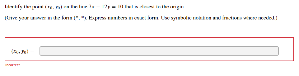 Identify the point (xo, yo) on the line 7x – 12y = 10 that is closest to the origin.
(Give your answer in the form (*, *). Express numbers in exact form. Use symbolic notation and fractions where needed.)
(x0, yo) =
Incorrect
