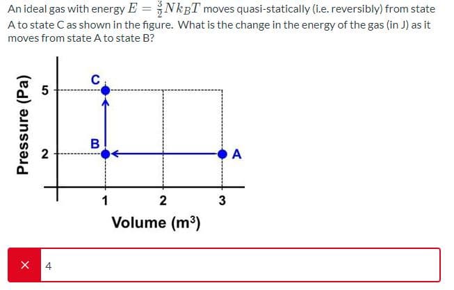 An ideal gas with energy E =NkgT moves quasi-statically (i.e. reversibly) from state
A to state C as shown in the figure. What is the change in the energy of the gas (in J) as it
moves from state A to state B?
В
A
2
Volume (m3)
4
Pressure (Pa)
2.

