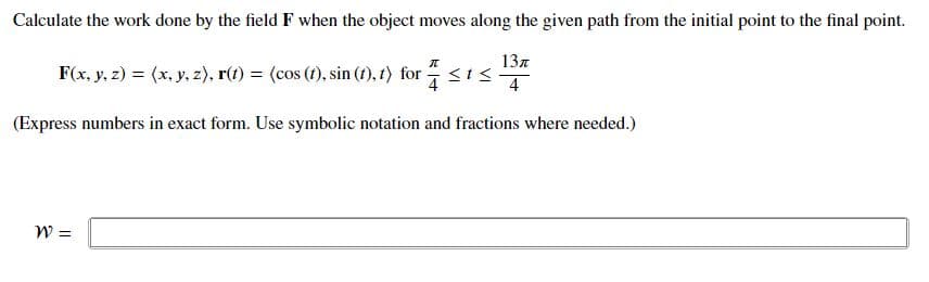 Calculate the work done by the field F when the object moves along the given path from the initial point to the final point.
137
F(x, y, z) = (x, y, z), r(t) = (cos (t), sin (1), t) for
4
(Express numbers in exact form. Use symbolic notation and fractions where needed.)
W =
