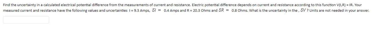 Find the uncertainty in a calculated electrical potential difference from the measurements of current and resistance. Electric potential difference depends on current and resistance according to this function V(I,R) = IR. Your
measured current and resistance have the following values and uncertainties I = 9.3 Amps, 61 = 0.4 Amps and R = 20.3 Ohms and SR = 0.8 Ohms. What is the uncertainty in the , SV? Units are not needed in your answer.
