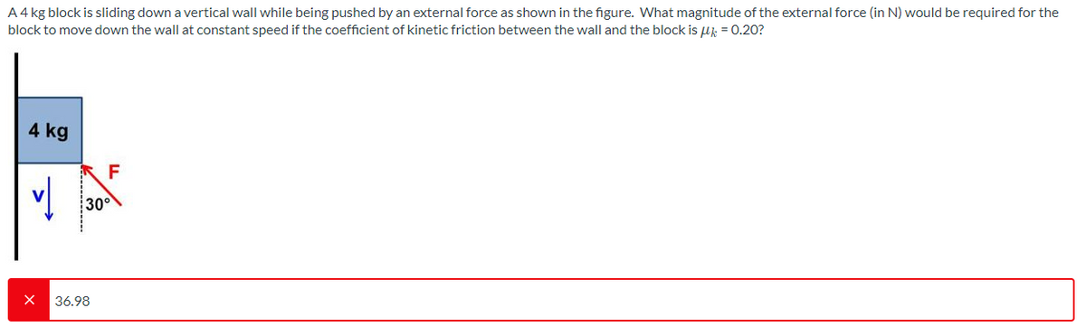 A 4 kg block is sliding down a vertical wall while being pushed by an external force as shown in the figure. What magnitude of the external force (in N) would be required for the
block to move down the wall at constant speed if the coefficient of kinetic friction between the wall and the block is u = 0.20?
4 kg
六F
300
36.98
