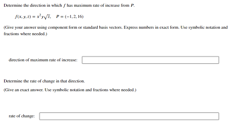 Determine the direction in which f has maximum rate of increase from P.
S(x, y, z) = x²y/z, P=(-1,2, 16)
(Give your answer using component form or standard basis vectors. Express numbers in exact form. Use symbolic notation and
fractions where needed.)
direction of maximum rate of increase:
Determine the rate of change in that direction.
(Give an exact answer. Use symbolic notation and fractions where needed.)
rate of change:
