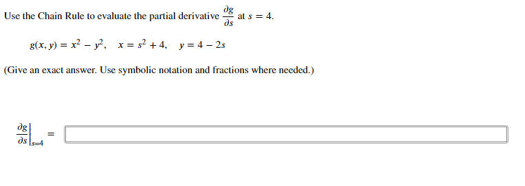 dg
at s = 4.
ds
Use the Chain Rule to evaluate the partial derivative
g(x, y) = x² – y. x = s? + 4, y = 4 – 2s
(Give an exact answer. Use symbolic notation and fractions where needed.)
dg
=
ds
s=4
